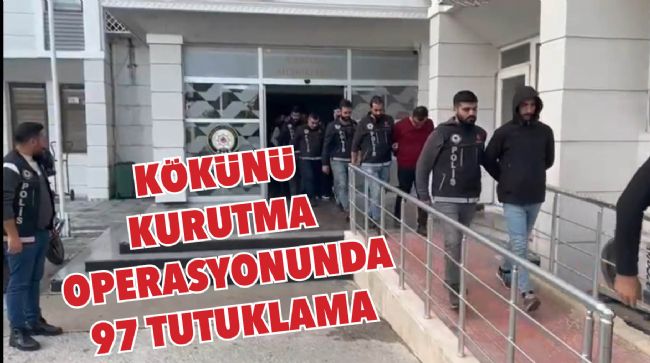  “KÖKÜNÜ KURUTMA” OPERASYONUNDA 97 ŞÜPHELİ TUTUKLANDI