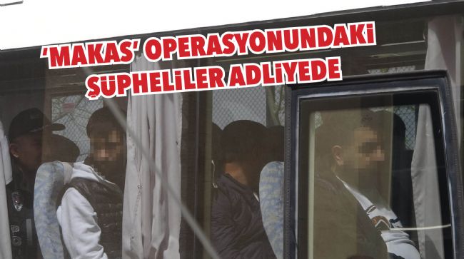 OPERASYONDA GÖZALTINA ALINAN ŞÜPHELİLER ADLİYEYE SEVK EDİLDİ