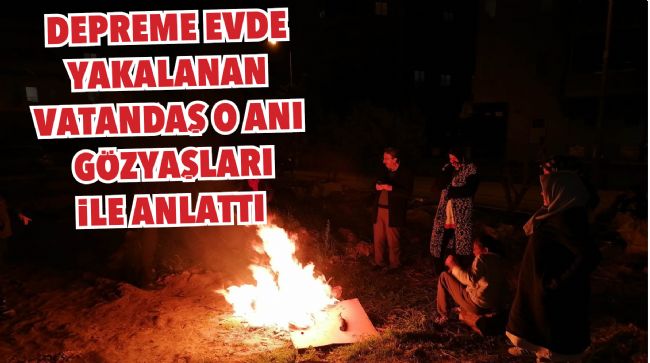 6.4 BÜYÜKLÜĞÜNDEKİ DEPREME EVDE YAKALANAN VATANDAŞ O ANI GÖZYAŞLARI İLE ANLATTI